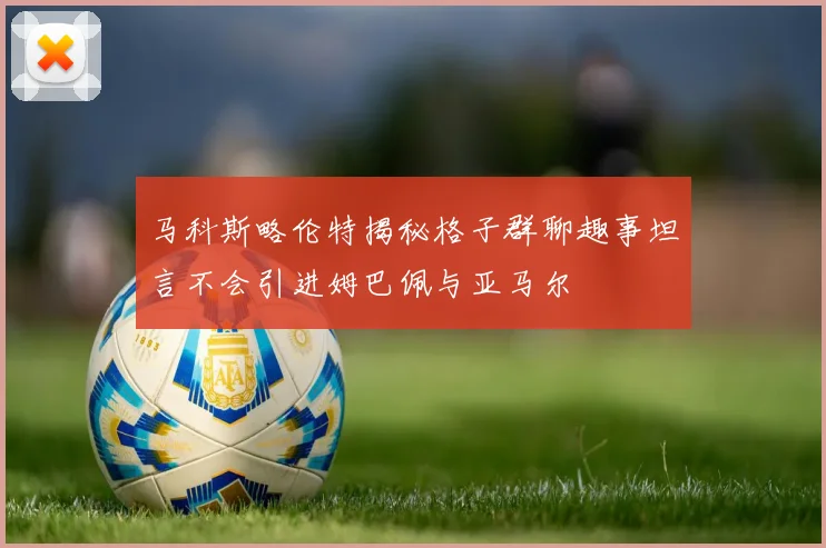 马科斯略伦特揭秘格子群聊趣事坦言不会引进姆巴佩与亚马尔