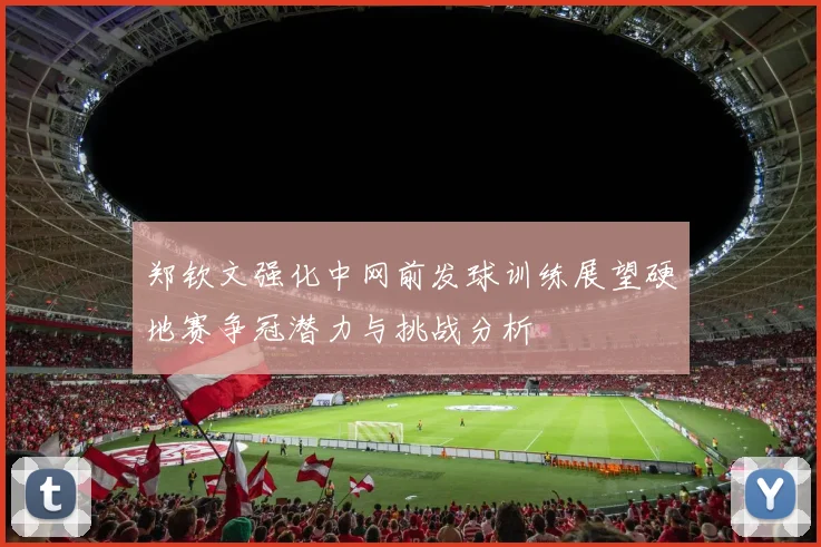 郑钦文强化中网前发球训练展望硬地赛争冠潜力与挑战分析