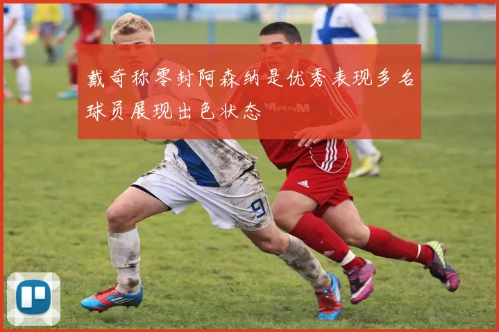 戴奇称零封阿森纳是优秀表现多名球员展现出色状态