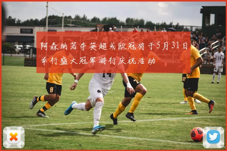 阿森纳若夺英超或欧冠将于5月31日举行盛大冠军游行庆祝活动