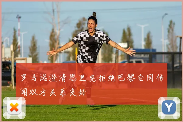 罗马诺澄清恩里克拒绝巴黎合同传闻双方关系良好