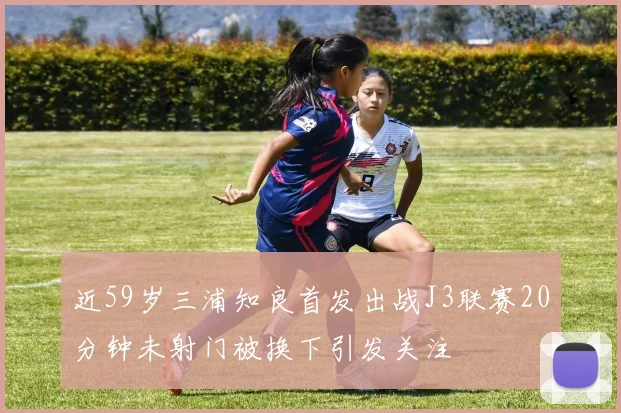 近59岁三浦知良首发出战J3联赛20分钟未射门被换下引发关注