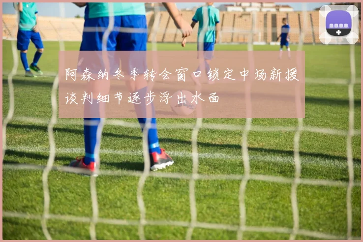 阿森纳冬季转会窗口锁定中场新援谈判细节逐步浮出水面
