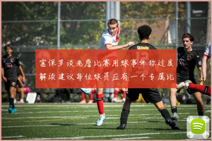 富保罗谈老詹比赛用球事件称过度解读建议每位球员应有一个专属比赛用球