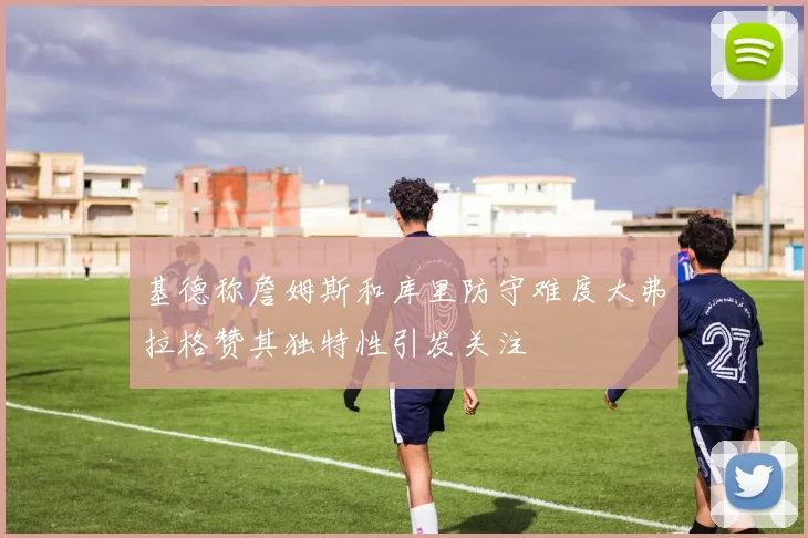 基德称詹姆斯和库里防守难度大弗拉格赞其独特性引发关注
