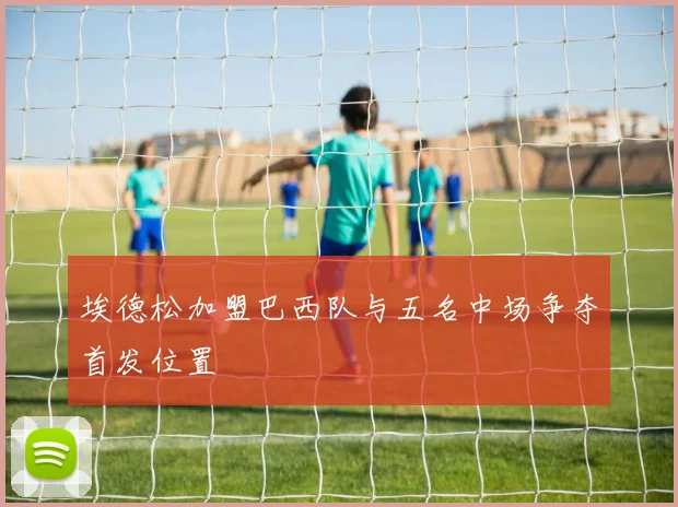 埃德松加盟巴西队与五名中场争夺首发位置