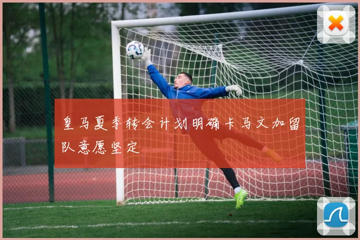 皇马夏季转会计划明确卡马文加留队意愿坚定