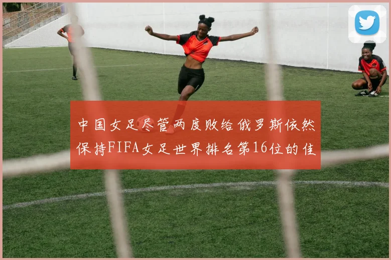 中国女足尽管两度败给俄罗斯依然保持FIFA女足世界排名第16位的佳绩