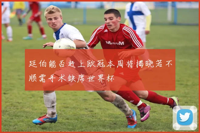 廷伯能否赶上欧冠本周将揭晓若不顺需手术缺席世界杯