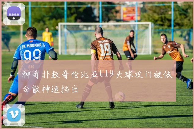 神奇扑救哥伦比亚U19头球攻门被依合散神速挡出