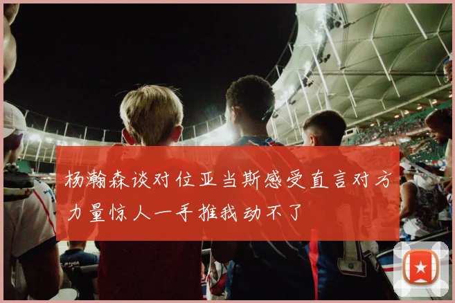 杨瀚森谈对位亚当斯感受直言对方力量惊人一手推我动不了