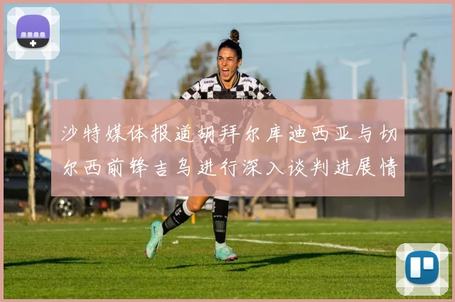 沙特媒体报道胡拜尔库迪西亚与切尔西前锋吉乌进行深入谈判进展情况