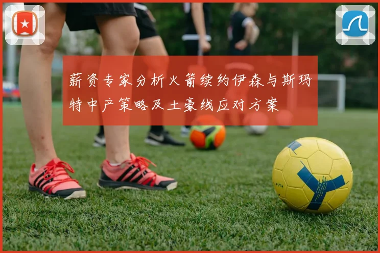 薪资专家分析火箭续约伊森与斯玛特中产策略及土豪线应对方案