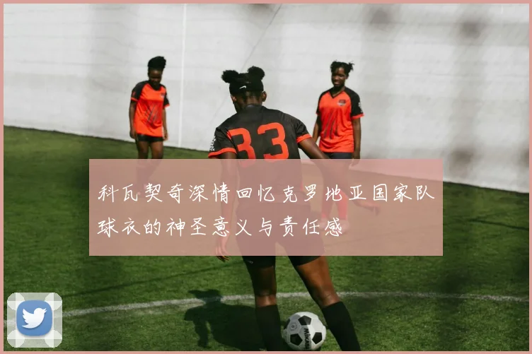 科瓦契奇深情回忆克罗地亚国家队球衣的神圣意义与责任感