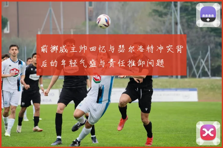 前挪威主帅回忆与瑟尔洛特冲突背后的年轻气盛与责任推卸问题