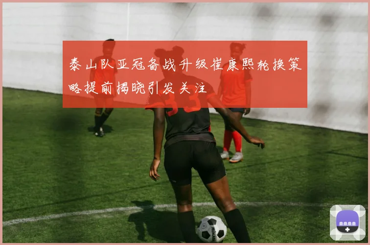 泰山队亚冠备战升级崔康熙轮换策略提前揭晓引发关注